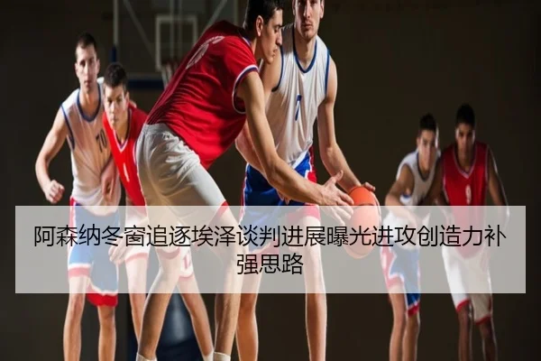 阿森纳冬窗追逐埃泽谈判进展曝光进攻创造力补强思路