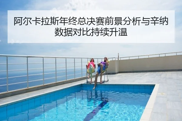 阿尔卡拉斯年终总决赛前景分析与辛纳数据对比持续升温